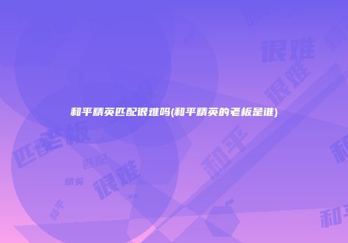 和平精英匹配很难吗(和平精英的老板是谁)
