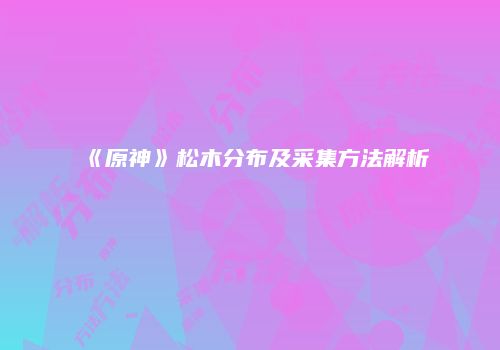 《原神》松木分布及采集方法解析