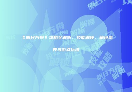 《明日方舟》攻略全解析：技能解锁、角色培养与游戏玩法