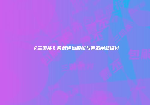 《三国杀》曹武将包解析与曹丕削弱探讨