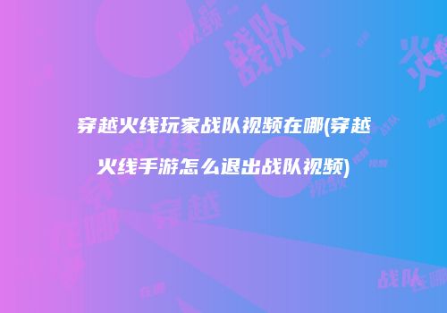 穿越火线玩家战队视频在哪(穿越火线手游怎么退出战队视频)