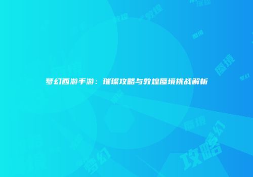 梦幻西游手游：璀璨攻略与敦煌蜃境挑战解析