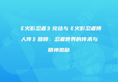 《火影忍者》完结与《火影忍者博人传》回顾：忍者世界的传承与精神激励