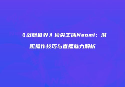 《战舰世界》顶尖主播Naomi：潜艇操作技巧与直播魅力解析