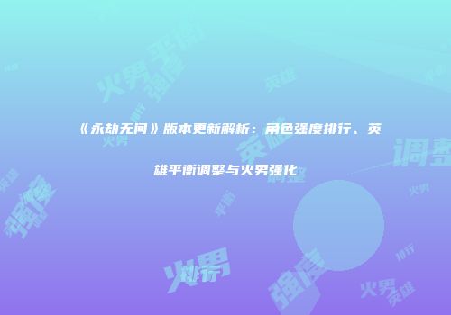 《永劫无间》版本更新解析：角色强度排行、英雄平衡调整与火男强化