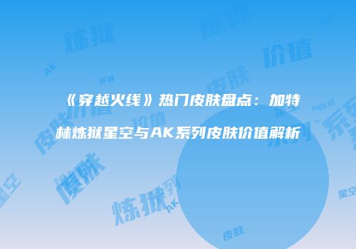 《穿越火线》热门皮肤盘点：加特林炼狱星空与AK系列皮肤价值解析