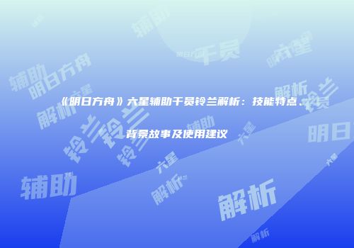 《明日方舟》六星辅助干员铃兰解析：技能特点、背景故事及使用建议