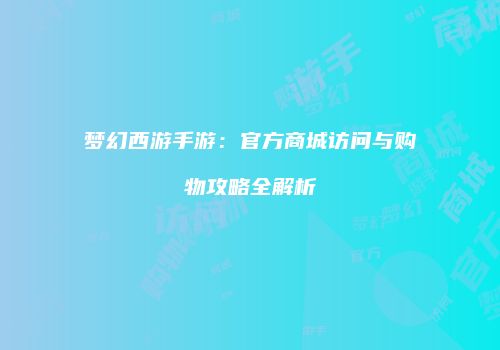 梦幻西游手游：官方商城访问与购物攻略全解析