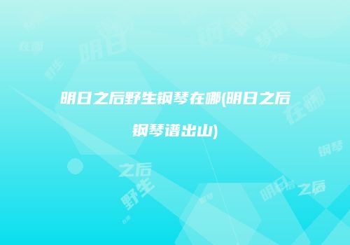明日之后野生钢琴在哪(明日之后钢琴谱出山)