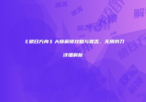 《明日方舟》大锁解锁攻略与喉舌、无用剪刀详细解析
