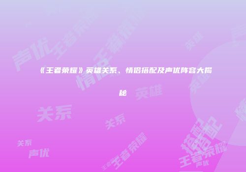 《王者荣耀》英雄关系、情侣搭配及声优阵容大揭秘