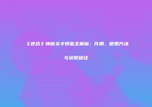 《逆战》神秘关卡钥匙全解析：作用、使用方法与获取途径