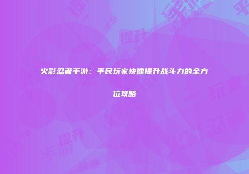 火影忍者手游：平民玩家快速提升战斗力的全方位攻略