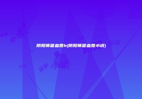 阴阳师吸血姬h(阴阳师吸血姬小说)