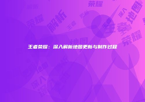 王者荣耀：深入解析地图更新与制作过程