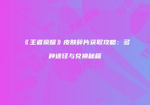 《王者荣耀》皮肤碎片获取攻略：多种途径与兑换秘籍