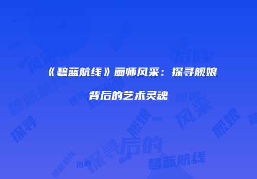 《碧蓝航线》画师风采：探寻舰娘背后的艺术灵魂