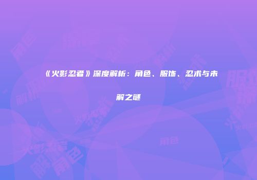 《火影忍者》深度解析：角色、服饰、忍术与未解之谜