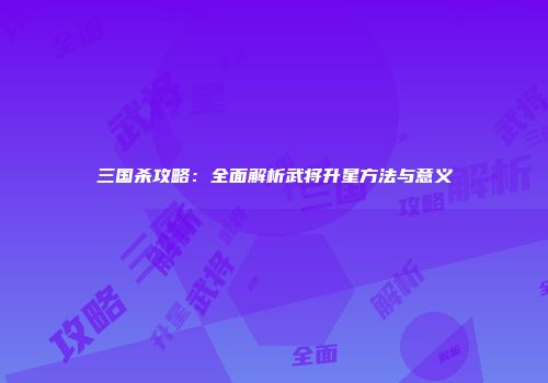 三国杀攻略：全面解析武将升星方法与意义
