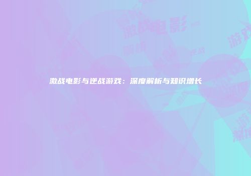 激战电影与逆战游戏：深度解析与知识增长