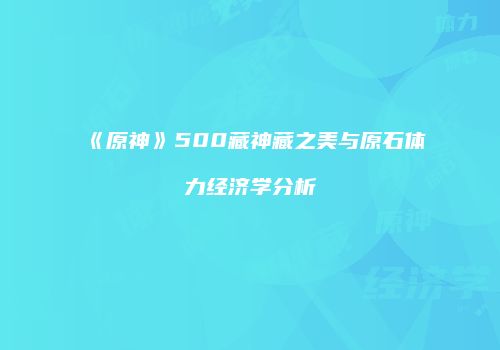 《原神》500藏神藏之美与原石体力经济学分析