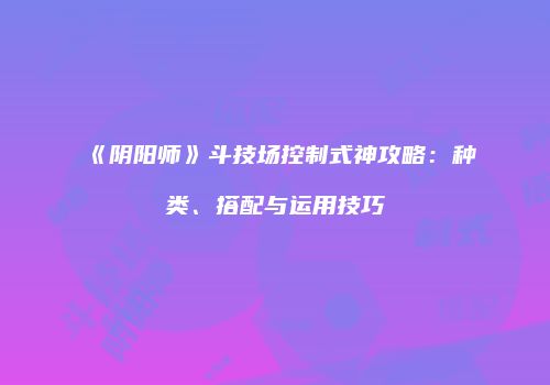 《阴阳师》斗技场控制式神攻略：种类、搭配与运用技巧