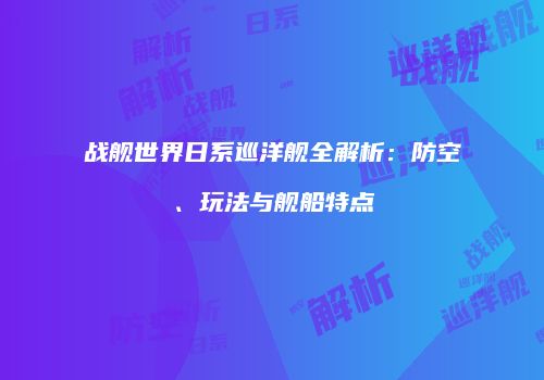 战舰世界日系巡洋舰全解析：防空、玩法与舰船特点