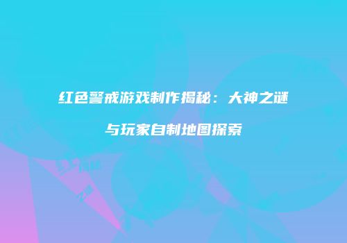 红色警戒游戏制作揭秘：大神之谜与玩家自制地图探索