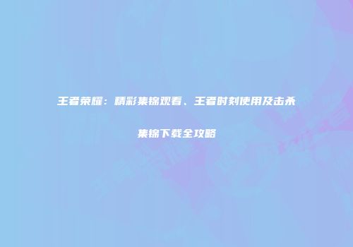 王者荣耀：精彩集锦观看、王者时刻使用及击杀集锦下载全攻略