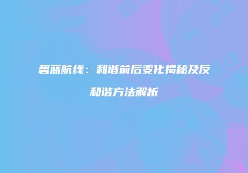碧蓝航线：和谐前后变化揭秘及反和谐方法解析