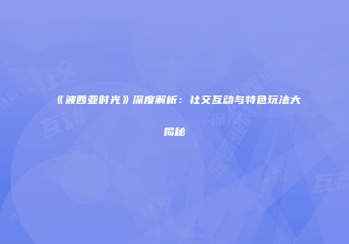《波西亚时光》深度解析：社交互动与特色玩法大揭秘