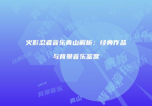 火影忍者音乐青山解析：经典作品与背景音乐鉴赏