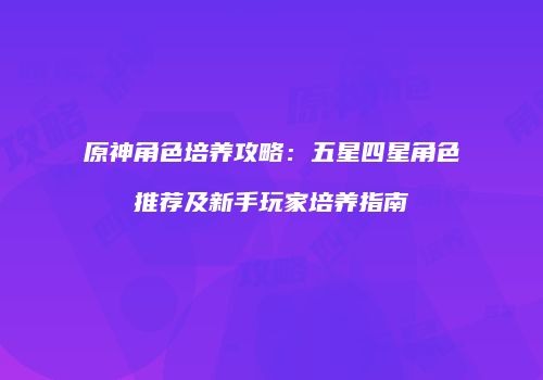 原神角色培养攻略：五星四星角色推荐及新手玩家培养指南