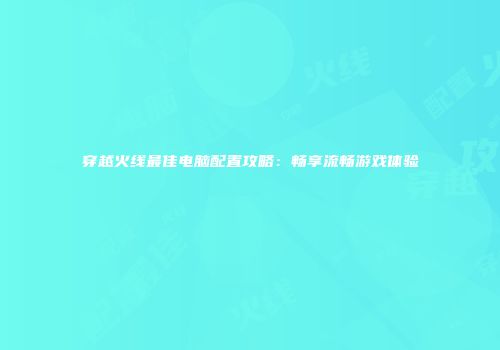穿越火线最佳电脑配置攻略：畅享流畅游戏体验
