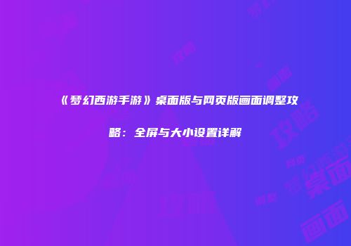《梦幻西游手游》桌面版与网页版画面调整攻略：全屏与大小设置详解