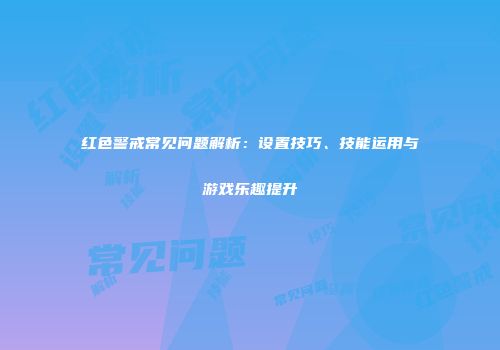 红色警戒常见问题解析：设置技巧、技能运用与游戏乐趣提升