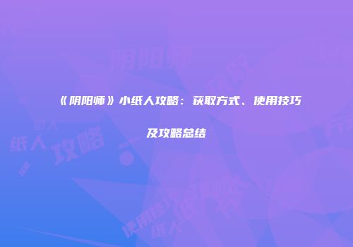 《阴阳师》小纸人攻略：获取方式、使用技巧及攻略总结