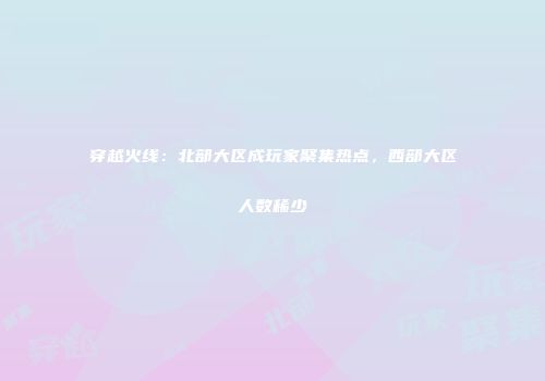 穿越火线：北部大区成玩家聚集热点，西部大区人数稀少