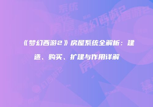 《梦幻西游2》房屋系统全解析：建造、购买、扩建与作用详解