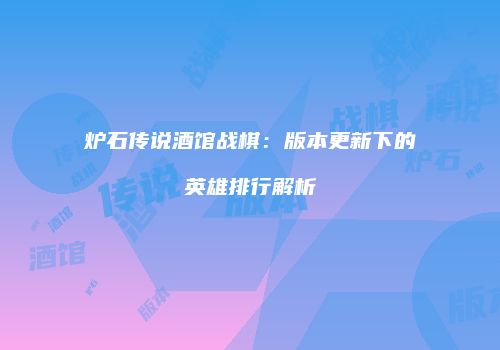 炉石传说酒馆战棋：版本更新下的英雄排行解析
