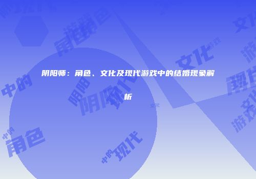 阴阳师：角色、文化及现代游戏中的结婚现象解析