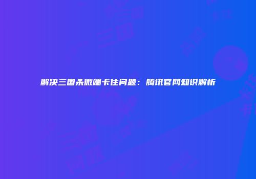 解决三国杀微端卡住问题：腾讯官网知识解析