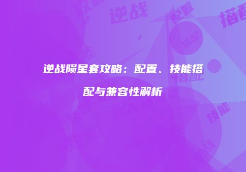 逆战陨星套攻略：配置、技能搭配与兼容性解析