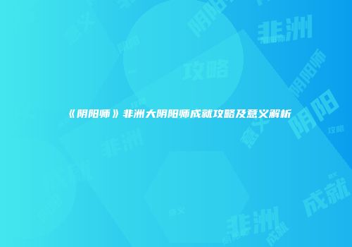 《阴阳师》非洲大阴阳师成就攻略及意义解析