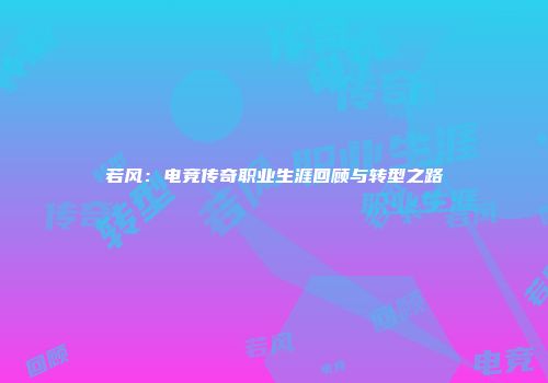 若风：电竞传奇职业生涯回顾与转型之路