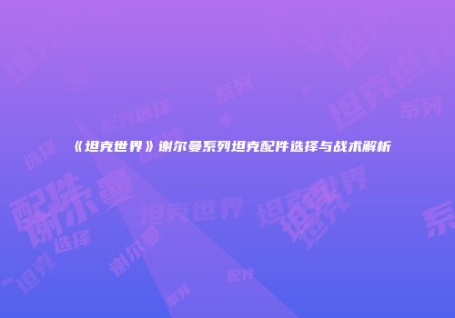 《坦克世界》谢尔曼系列坦克配件选择与战术解析