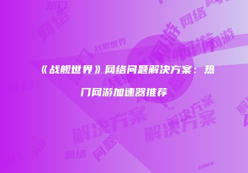 《战舰世界》网络问题解决方案：热门网游加速器推荐