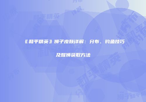 《和平精英》狮子皮肤详解：分布、钓鱼技巧及醒狮获取方法