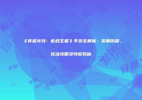 《穿越火线：枪战王者》手游全解析：发展历程、玩法攻略及特权揭秘