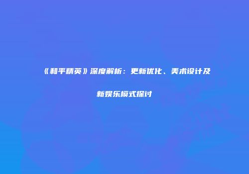 《和平精英》深度解析：更新优化、美术设计及新娱乐模式探讨